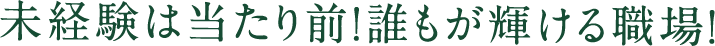 未経験は当たり前！誰もが輝ける職場！