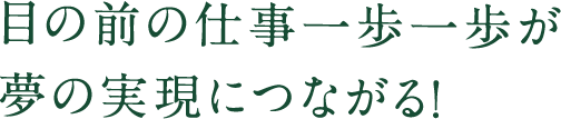 目の前の仕事一歩一歩が 夢の実現につながる！