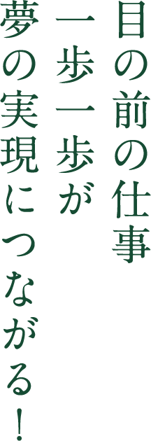 目の前の仕事一歩一歩が 夢の実現につながる！