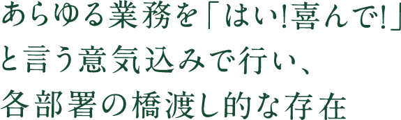 あらゆる業務を「はい！喜んで！」 と言う意気込みで行い、 各部署の橋渡し的な存在