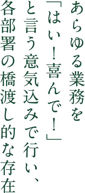 あらゆる業務を「はい！喜んで！」 と言う意気込みで行い、 各部署の橋渡し的な存在